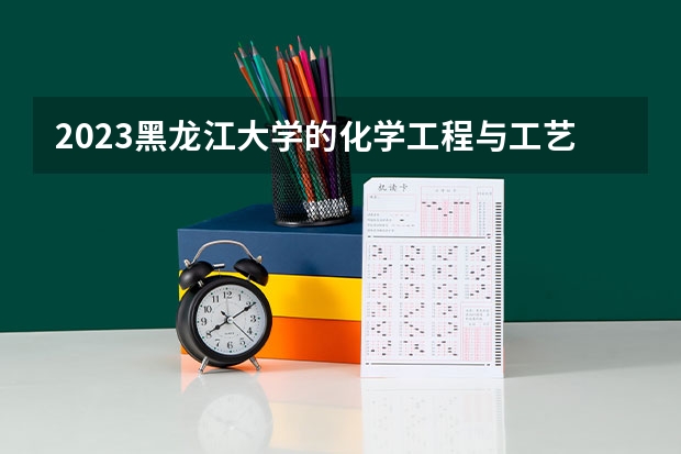 2023黑龙江大学的化学工程与工艺专业分数线高不高 黑龙江大学化学工程与工艺专业历年分数线参考表单