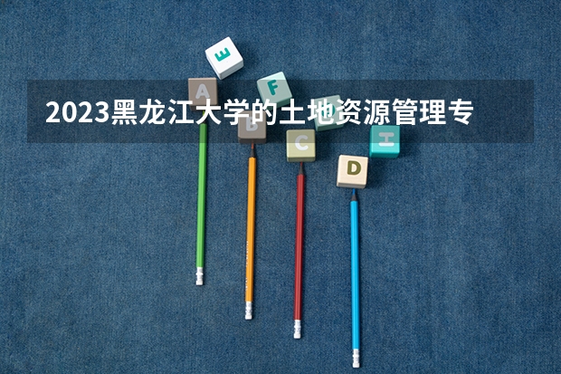 2023黑龙江大学的土地资源管理专业分数线高不高 黑龙江大学土地资源管理专业历年分数线参考表单