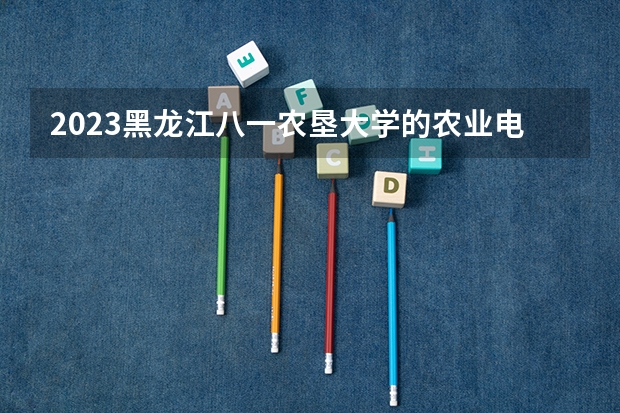 2023黑龙江八一农垦大学的农业电气化专业分数线高不高 黑龙江八一农垦大学农业电气化专业历年分数线参考表单