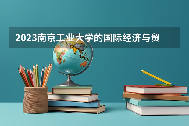 2023南京工业大学的国际经济与贸易专业分数线高不高 南京工业大学国际经济与贸易专业历年分数线参考表单