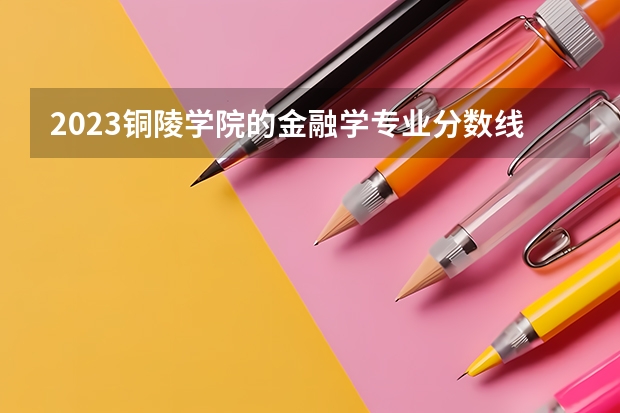 2023铜陵学院的金融学专业分数线高不高 铜陵学院金融学专业历年分数线参考表单