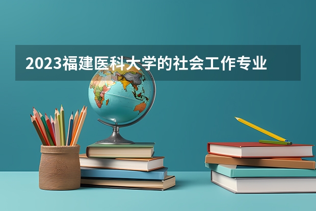 2023福建医科大学的社会工作专业分数线高不高 福建医科大学社会工作专业历年分数线参考表单