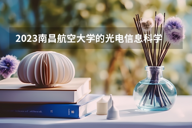2023南昌航空大学的光电信息科学与工程专业分数线高不高 南昌航空大学光电信息科学与工程专业历年分数线参考表单