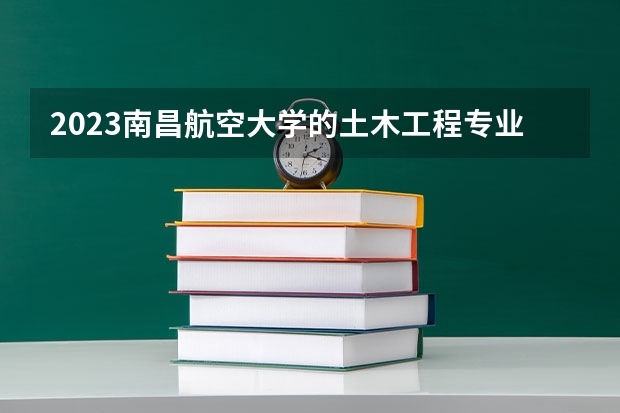 2023南昌航空大学的土木工程专业分数线高不高 南昌航空大学土木工程专业历年分数线参考表单