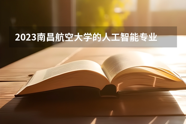 2023南昌航空大学的人工智能专业分数线高不高 南昌航空大学人工智能专业历年分数线参考表单