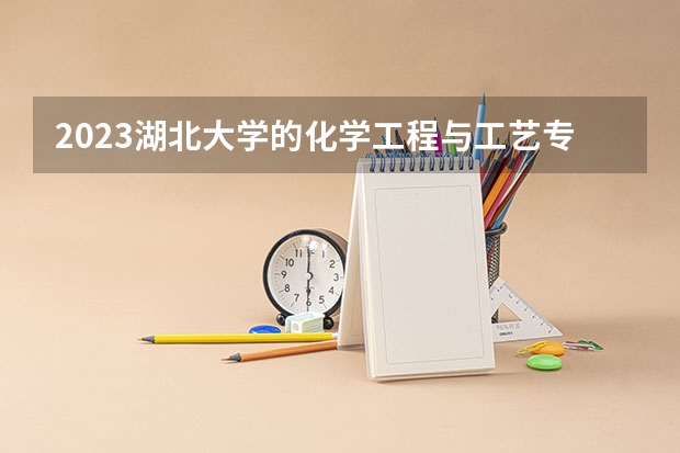 2023湖北大学的化学工程与工艺专业分数线高不高 湖北大学化学工程与工艺专业历年分数线参考表单