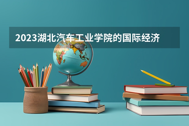 2023湖北汽车工业学院的国际经济与贸易专业分数线高不高 湖北汽车工业学院国际经济与贸易专业历年分数线参考表单