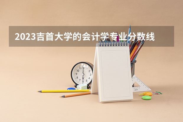 2023吉首大学的会计学专业分数线高不高 吉首大学会计学专业历年分数线参考表单