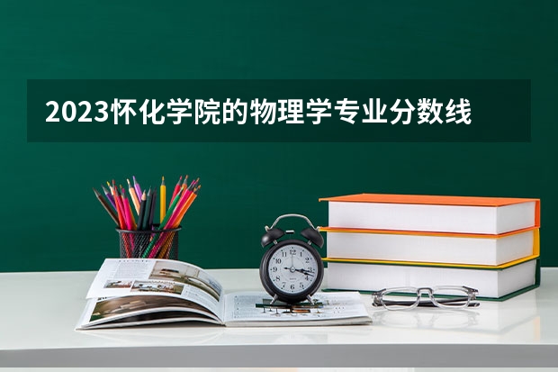 2023怀化学院的物理学专业分数线高不高 怀化学院物理学专业历年分数线参考表单