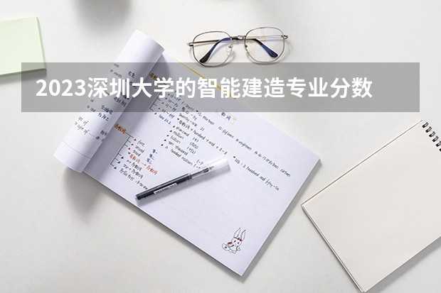 2023深圳大学的智能建造专业分数线高不高 深圳大学智能建造专业历年分数线参考表单