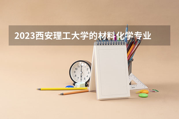 2023西安理工大学的材料化学专业分数线高不高 西安理工大学材料化学专业历年分数线参考表单