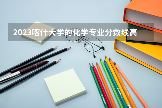 2023喀什大学的化学专业分数线高不高 喀什大学化学专业历年分数线参考表单