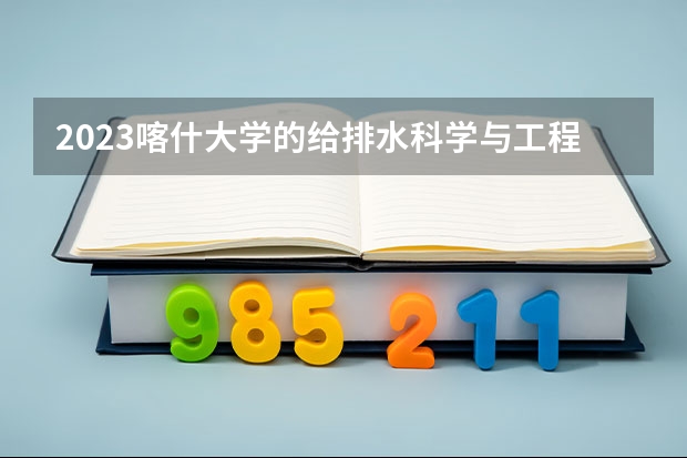 2023喀什大学的给排水科学与工程专业分数线高不高 喀什大学给排水科学与工程专业历年分数线参考表单