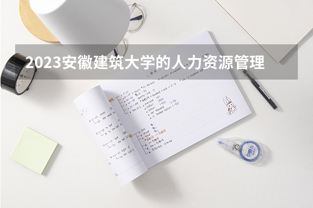 2023安徽建筑大学的人力资源管理专业分数线高不高 安徽建筑大学人力资源管理专业历年分数线参考表单