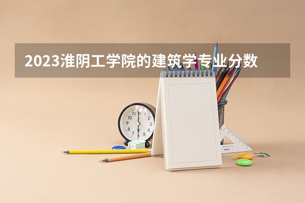 2023淮阴工学院的建筑学专业分数线高不高 淮阴工学院建筑学专业历年分数线参考表单
