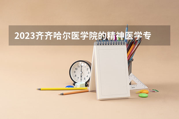 2023齐齐哈尔医学院的精神医学专业分数线高不高 齐齐哈尔医学院精神医学专业历年分数线参考表单