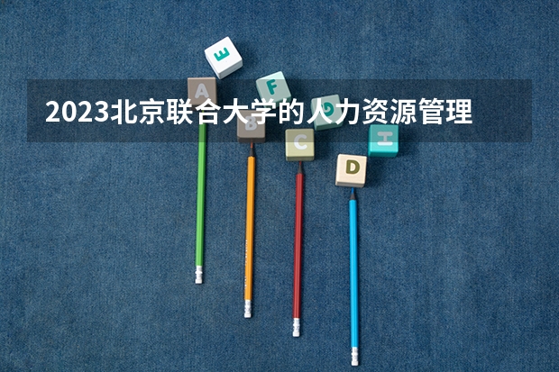 2023北京联合大学的人力资源管理专业分数线高不高 北京联合大学人力资源管理专业历年分数线参考表单