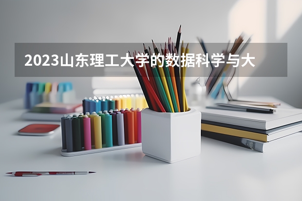 2023山东理工大学的数据科学与大数据技术专业分数线高不高 山东理工大学数据科学与大数据技术专业历年分数线参考表单
