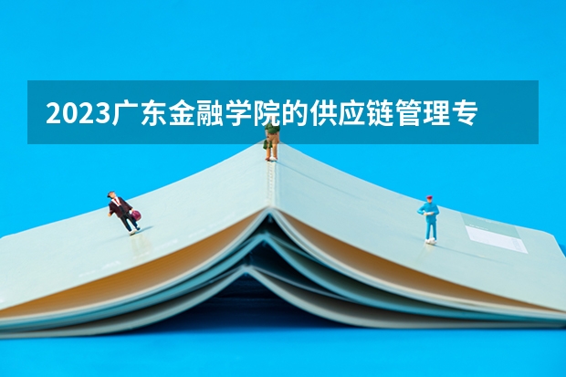 2023广东金融学院的供应链管理专业分数线高不高 广东金融学院供应链管理专业历年分数线参考表单