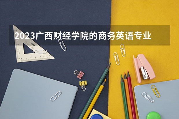 2023广西财经学院的商务英语专业分数线高不高 广西财经学院商务英语专业历年分数线参考表单