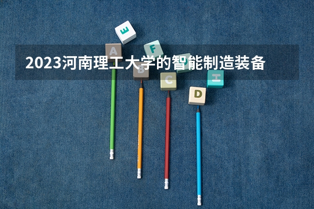 2023河南理工大学的智能制造装备技术专业分数线高不高 河南理工大学智能制造装备技术专业历年分数线参考表单