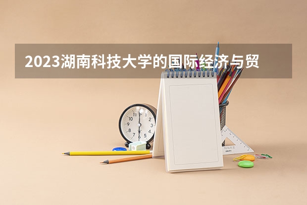 2023湖南科技大学的国际经济与贸易专业分数线高不高 湖南科技大学国际经济与贸易专业历年分数线参考表单