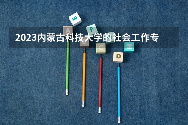 2023内蒙古科技大学的社会工作专业分数线高不高 内蒙古科技大学社会工作专业历年分数线参考表单