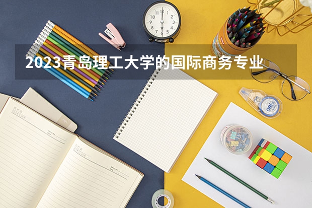 2023青岛理工大学的国际商务专业分数线高不高 青岛理工大学国际商务专业历年分数线参考表单