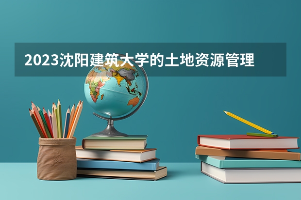 2023沈阳建筑大学的土地资源管理专业分数线高不高 沈阳建筑大学土地资源管理专业历年分数线参考表单