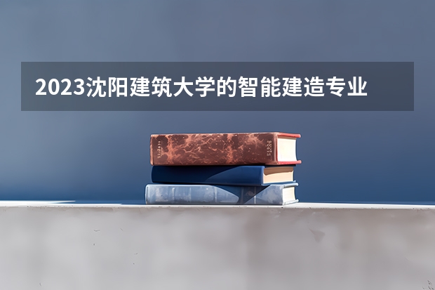 2023沈阳建筑大学的智能建造专业分数线高不高 沈阳建筑大学智能建造专业历年分数线参考表单
