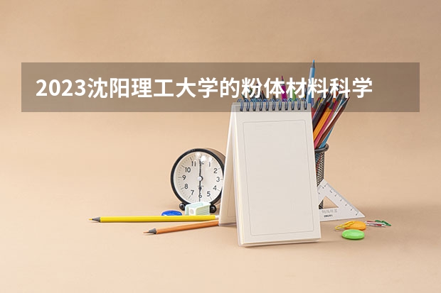 2023沈阳理工大学的粉体材料科学与工程专业分数线高不高 沈阳理工大学粉体材料科学与工程专业历年分数线参考表单