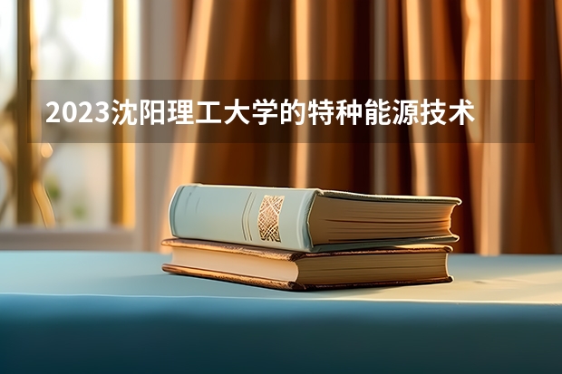 2023沈阳理工大学的特种能源技术与工程专业分数线高不高 沈阳理工大学特种能源技术与工程专业历年分数线参考表单