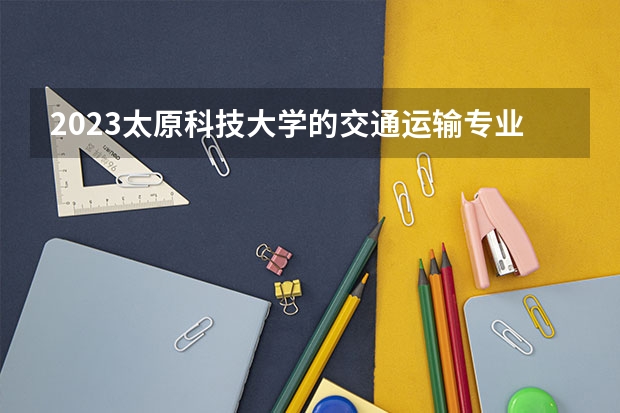 2023太原科技大学的交通运输专业分数线高不高 太原科技大学交通运输专业历年分数线参考表单