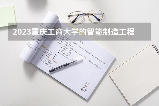 2023重庆工商大学的智能制造工程专业分数线高不高 重庆工商大学智能制造工程专业历年分数线参考表单