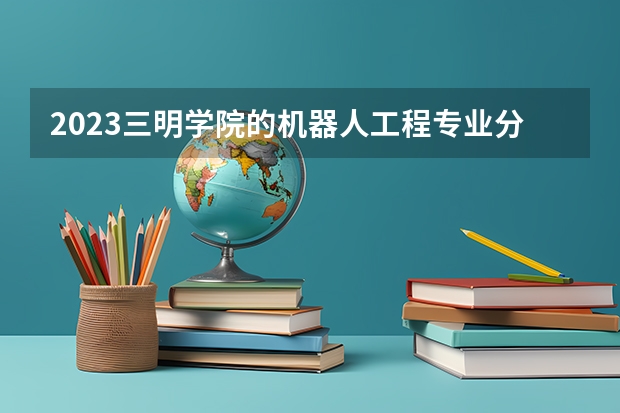 2023三明学院的机器人工程专业分数线高不高 三明学院机器人工程专业历年分数线参考表单