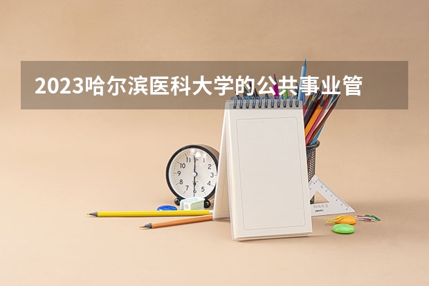2023哈尔滨医科大学的公共事业管理专业分数线高不高 哈尔滨医科大学公共事业管理专业历年分数线参考表单