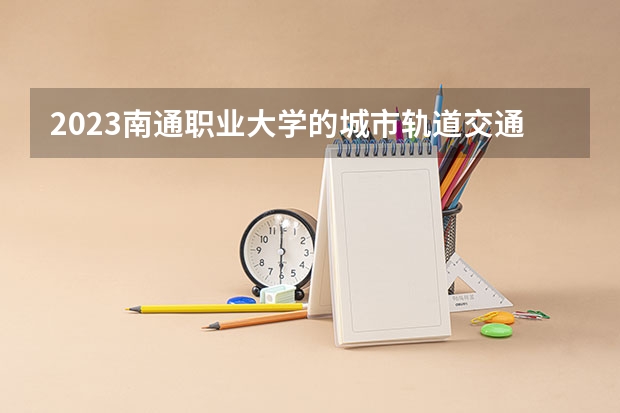 2023南通职业大学的城市轨道交通机电技术专业分数线高不高 南通职业大学城市轨道交通机电技术专业历年分数线参考表单