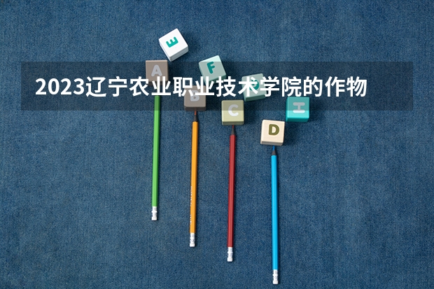 2023辽宁农业职业技术学院的作物生产与经营管理专业分数线高不高 辽宁农业职业技术学院作物生产与经营管理专业历年分数线参考表单