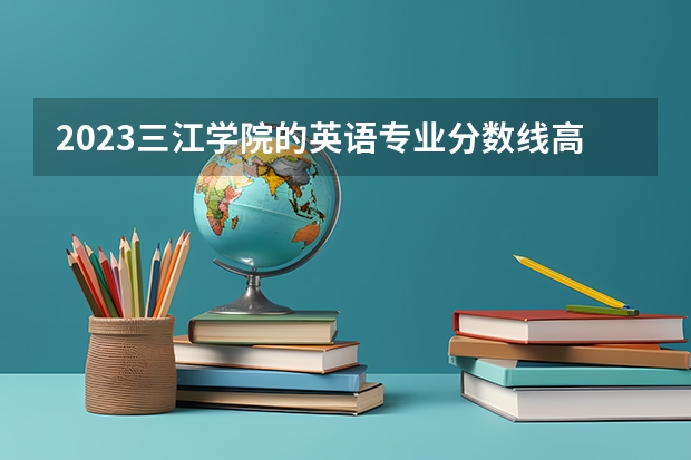 2023三江学院的英语专业分数线高不高 三江学院英语专业历年分数线参考表单