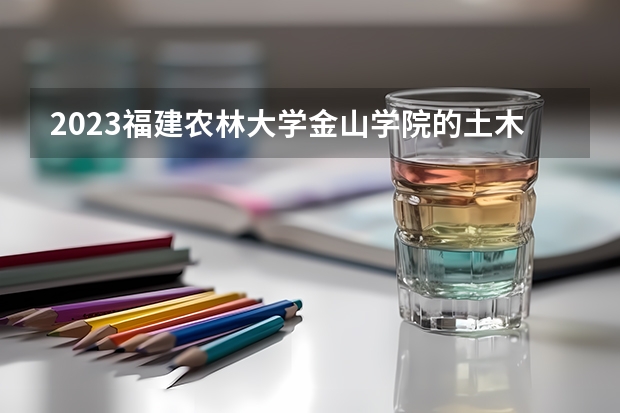 2023福建农林大学金山学院的土木工程专业分数线高不高 福建农林大学金山学院土木工程专业历年分数线参考表单