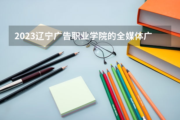 2023辽宁广告职业学院的全媒体广告策划与营销专业分数线高不高 辽宁广告职业学院全媒体广告策划与营销专业历年分数线参考表单