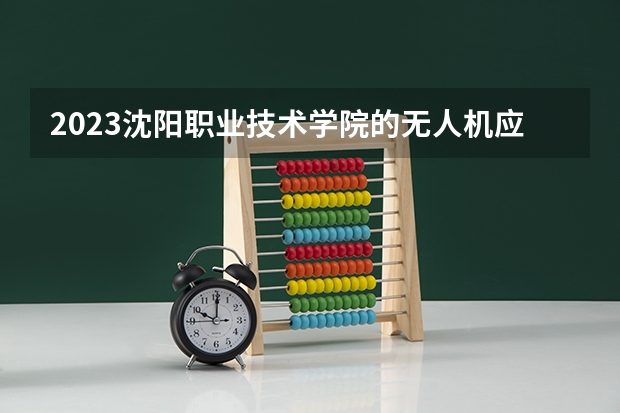 2023沈阳职业技术学院的无人机应用技术专业分数线高不高 沈阳职业技术学院无人机应用技术专业历年分数线参考表单