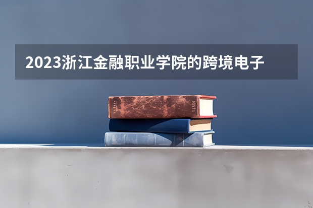 2023浙江金融职业学院的跨境电子商务专业分数线高不高 浙江金融职业学院跨境电子商务专业历年分数线参考表单