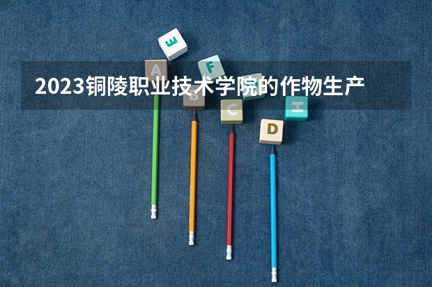 2023铜陵职业技术学院的作物生产技术专业分数线高不高 铜陵职业技术学院作物生产技术专业历年分数线参考表单