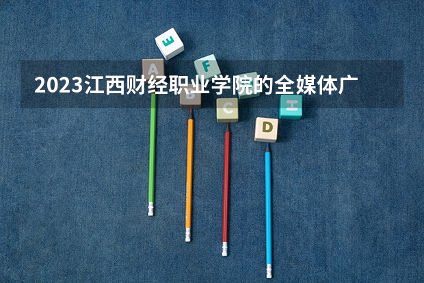 2023江西财经职业学院的全媒体广告策划与营销专业分数线高不高 江西财经职业学院全媒体广告策划与营销专业历年分数线参考表单