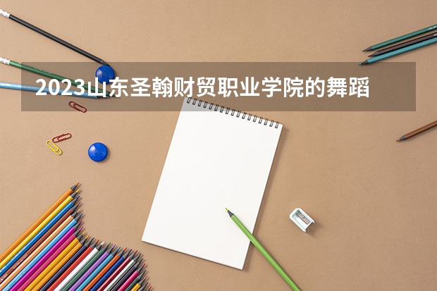 2023山东圣翰财贸职业学院的舞蹈表演专业分数线高不高 山东圣翰财贸职业学院舞蹈表演专业历年分数线参考表单