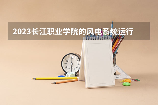 2023长江职业学院的风电系统运行与维护专业分数线高不高 长江职业学院风电系统运行与维护专业历年分数线参考表单