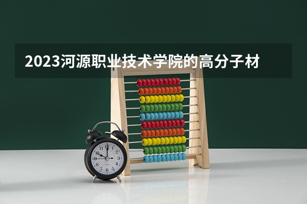 2023河源职业技术学院的高分子材料智能制造技术专业分数线高不高 河源职业技术学院高分子材料智能制造技术专业历年分数线参考表单