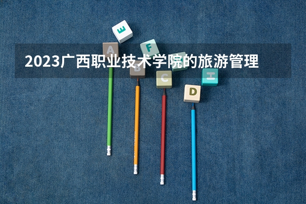 2023广西职业技术学院的旅游管理专业分数线高不高 广西职业技术学院旅游管理专业历年分数线参考表单