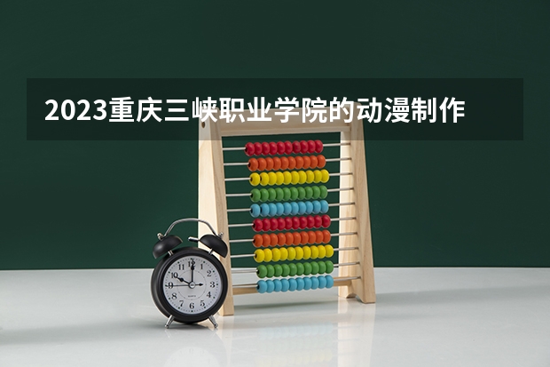 2023重庆三峡职业学院的动漫制作技术专业分数线高不高 重庆三峡职业学院动漫制作技术专业历年分数线参考表单